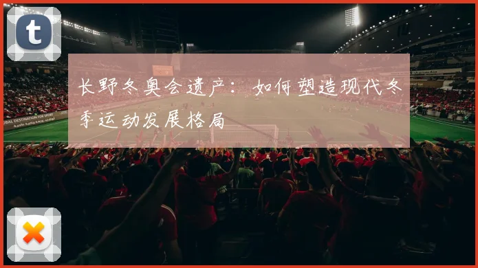 长野冬奥会遗产:如何塑造现代冬季运动发展格局