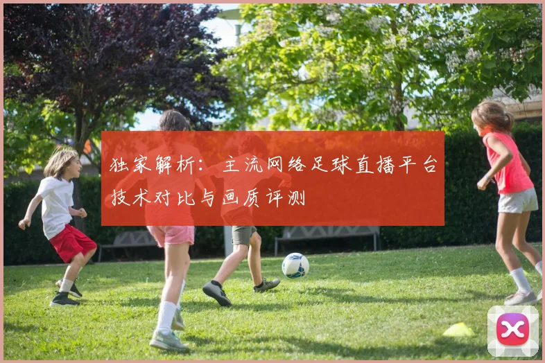 独家解析:主流网络足球直播平台技术对比与画质评测