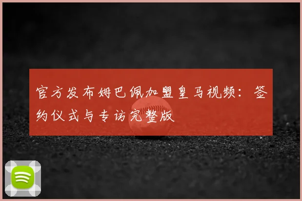 官方发布姆巴佩加盟皇马视频：签约仪式与专访完整版