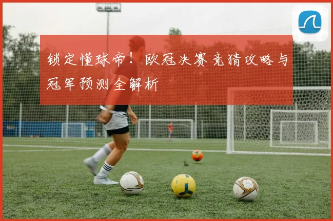 锁定懂球帝！欧冠决赛竞猜攻略与冠军预测全解析