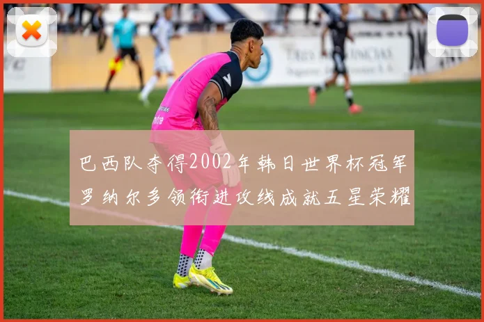 巴西队夺得2002年韩日世界杯冠军罗纳尔多领衔进攻线成就五星荣耀