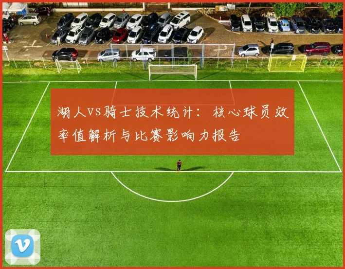 湖人vs骑士技术统计：核心球员效率值解析与比赛影响力报告