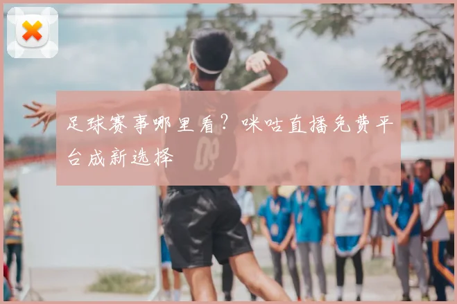 足球赛事哪里看？咪咕直播免费平台成新选择