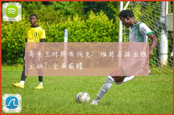 乌克兰对斯洛伐克：谁将占据出线主动？全面前瞻