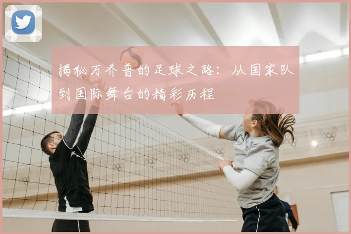 揭秘万乔普的足球之路：从国家队到国际舞台的精彩历程