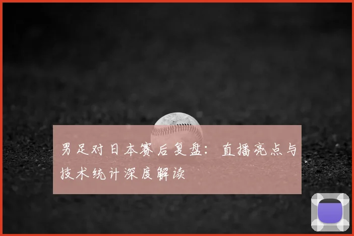 男足对日本赛后复盘：直播亮点与技术统计深度解读