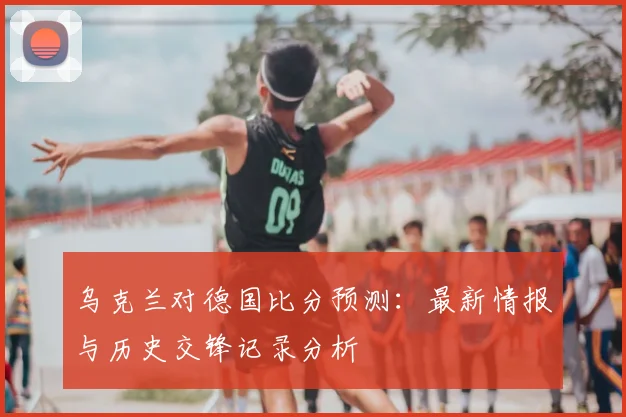 乌克兰对德国比分预测:最新情报与历史交锋记录分析