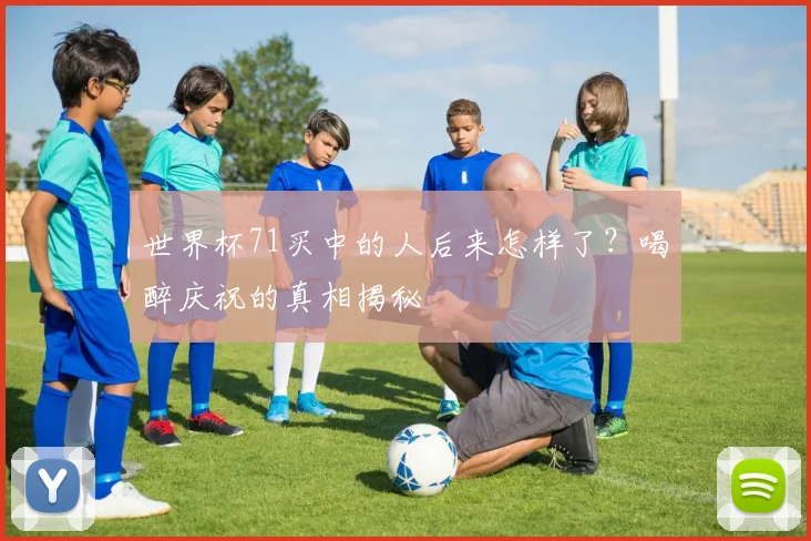 世界杯71买中的人后来怎样了？喝醉庆祝的真相揭秘