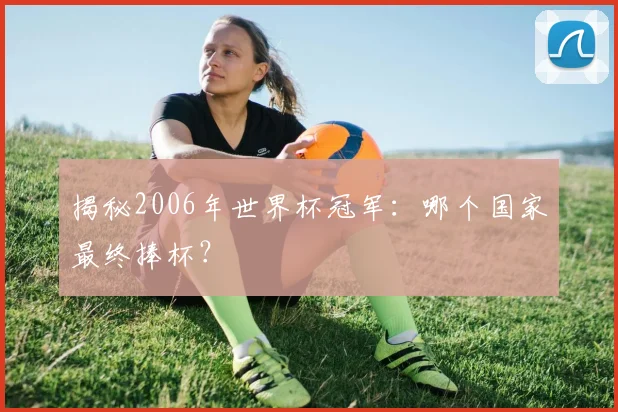 揭秘2006年世界杯冠军：哪个国家最终捧杯？