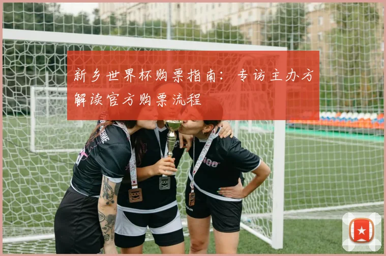 新乡世界杯购票指南：专访主办方解读官方购票流程