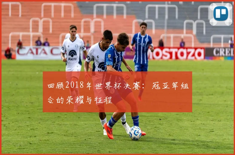 回顾2018年世界杯决赛：冠亚军组合的荣耀与征程
