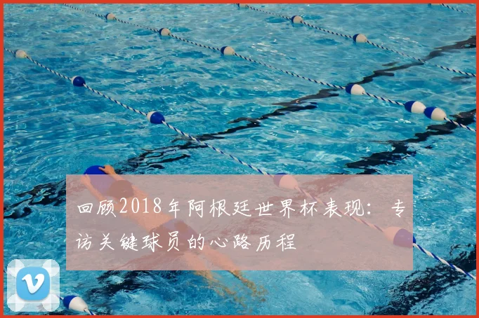 回顾2018年阿根廷世界杯表现：专访关键球员的心路历程