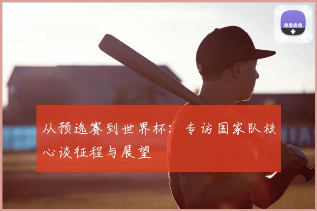 从预选赛到世界杯：专访国家队核心谈征程与展望