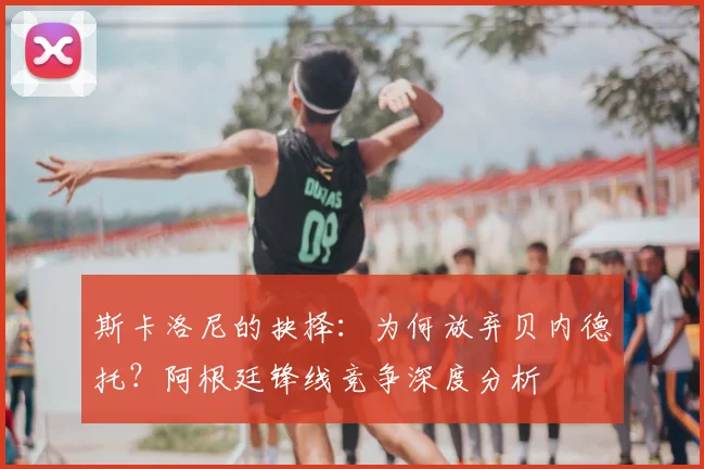 斯卡洛尼的抉择：为何放弃贝内德托？阿根廷锋线竞争深度分析