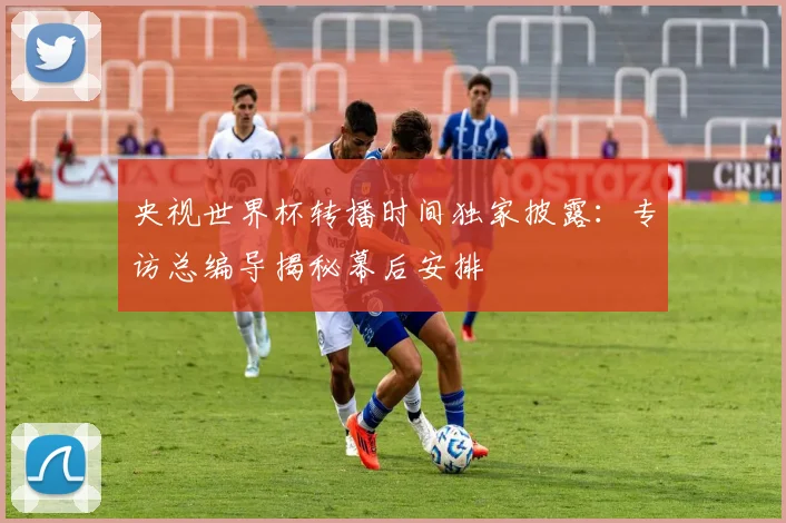 央视世界杯转播时间独家披露:专访总编导揭秘幕后安排