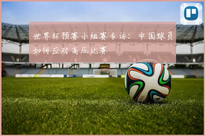 世界杯预赛小组赛专访:中国球员如何应对高压比赛