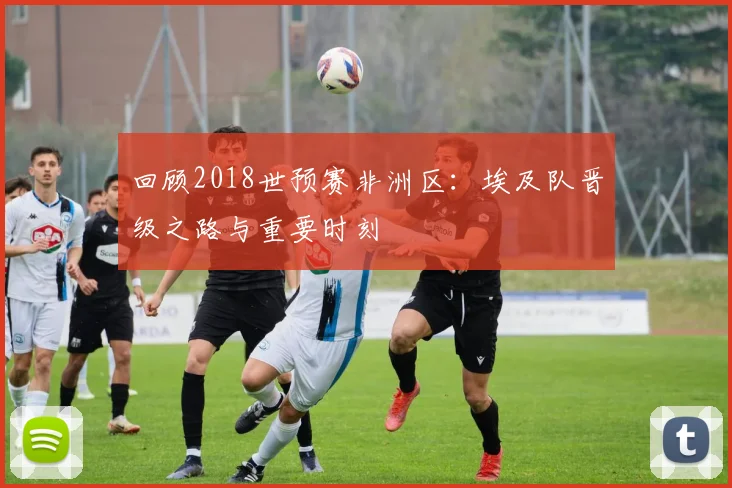 回顾2018世预赛非洲区：埃及队晋级之路与重要时刻